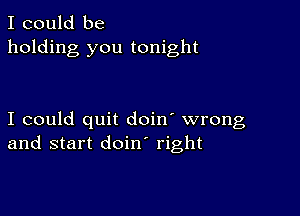 I could be
holding you tonight

I could quit doin' wrong
and start doin right