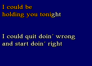 I could be
holding you tonight

I could quit doin' wrong
and start doin right
