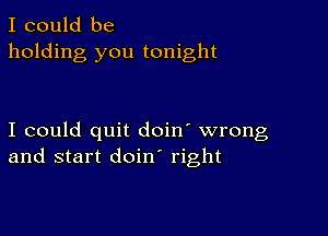 I could be
holding you tonight

I could quit doin' wrong
and start doin right