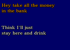 Hey take all the money
in the bank

Think I'll just
stay here and drink