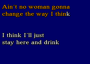 Ain't no woman gonna
change the way I think

I think I'll just
stay here and drink