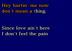 Hey hurtin' me now
don't mean a thing

Since love ain't here
I don't feel the pain