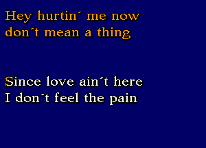 Hey hurtin' me now
don't mean a thing

Since love ain't here
I don't feel the pain