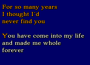 For so many years
I thought I'd
never find you

You have come into my life
and made me whole
forever