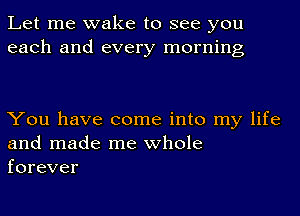 Let me wake to see you
each and every morning

You have come into my life
and made me whole
forever