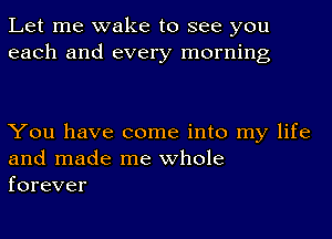 Let me wake to see you
each and every morning

You have come into my life
and made me whole
forever