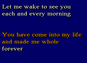 Let me wake to see you
each and every morning

You have come into my life
and made me whole
forever