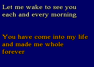 Let me wake to see you
each and every morning

You have come into my life
and made me whole
forever