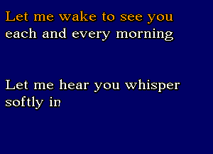 Let me wake to see you
each and every morning

Let me hear you whisper
softly in