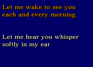 Let me wake to see you
each and every morning

Let me hear you whisper
softly in my ear