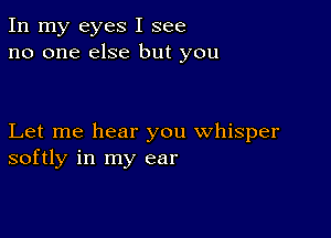 In my eyes I see
no one else but you

Let me hear you whisper
softly in my ear