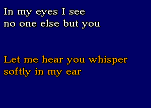 In my eyes I see
no one else but you

Let me hear you whisper
softly in my ear