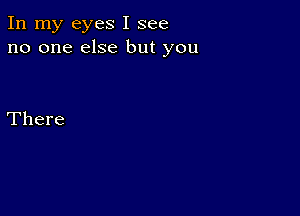 In my eyes I see
no one else but you

There