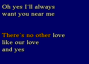 Oh yes I'll always
want you near me

There's no other love
like our love
and yes