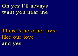 Oh yes I'll always
want you near me

There's no other love
like our love
and yes