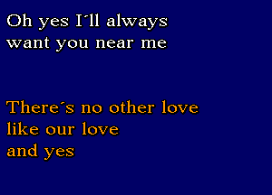 Oh yes I'll always
want you near me

There's no other love
like our love
and yes