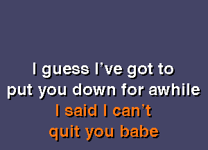 I guess We got to

put you down for awhile
I said I can,t
quit you babe