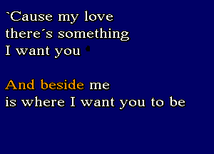 CauSe my love
there's something
I want you

And beside me
is where I want you to be