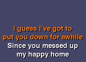 I guess We got to

put you down for awhile
Since you messed up
my happy home