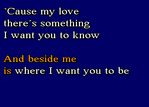 CauSe my love
there's something
I want you to know

And beside me
is where I want you to be