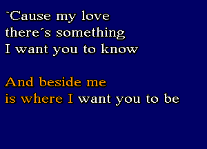 CauSe my love
there's something
I want you to know

And beside me
is where I want you to be