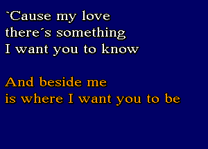 CauSe my love
there's something
I want you to know

And beside me
is where I want you to be