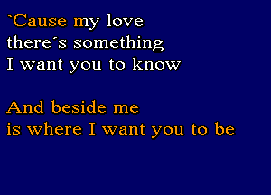 CauSe my love
there's something
I want you to know

And beside me
is where I want you to be