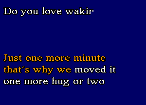 Do you love wakir

Just one more minute
that's why we moved it
one more hug or two