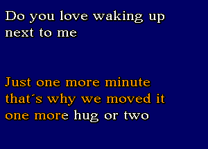 Do you love waking up
next to me

Just one more minute
that's why we moved it
one more hug or two