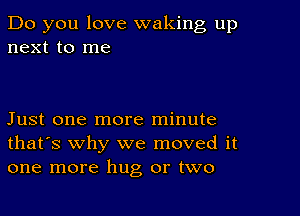 Do you love waking up
next to me

Just one more minute
that's why we moved it
one more hug or two