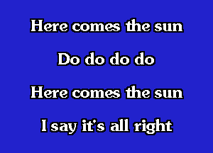 Here comes the sun
Do do do do
Here coma the sun

I say it's all right