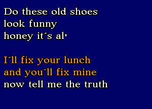 Do these old shoes
look funny
honey it's al'

111 fix your lunch
and you'll fix mine
now tell me the truth