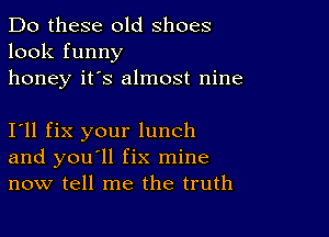 Do these old shoes
look funny
honey it's almost nine

I11 fix your lunch
and you'll fix mine
now tell me the truth