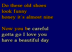 Do these old shoes
look funny
honey it's almost nine

Now you be careful
gotta go I love you
have a beautiful day