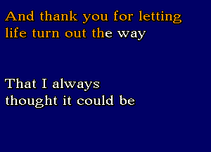 And thank you for letting
life turn out the way

That I always
thought it could be