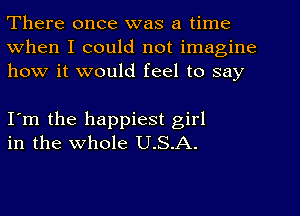 There once was a time
When I could not imagine
how it would feel to say

I'm the happiest girl
in the whole U.S.A.