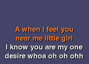 A when I feel you

near me little girl
I know you are my one
desire whoa oh oh ohh