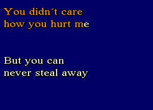 You didn't care
how you hurt me

But you can
never steal away