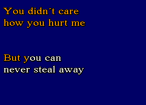 You didn't care
how you hurt me

But you can
never steal away