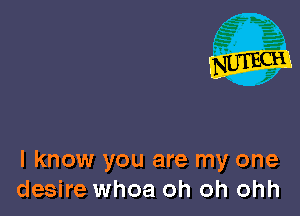 I know you are my one
desire whoa oh oh ohh