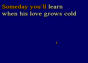 Someday you'll learn
When his love grows cold