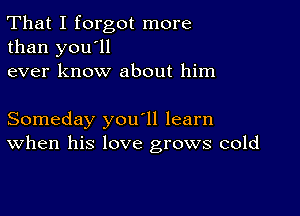 That I forgot more
than you'll
ever know about him

Someday you'll learn
When his love grows cold