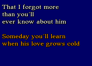 That I forgot more
than you'll
ever know about him

Someday you'll learn
When his love grows cold