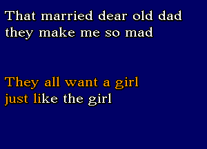 That married dear old dad
they make me so mad

They all want a girl
just like the girl