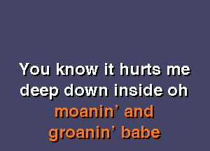You know it hurts me

deep down inside oh
moanin! and
groaniw babe