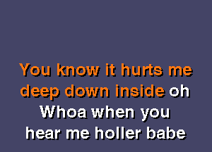 You know it hurts me

deep down inside oh
Whoa when you
hear me holler babe