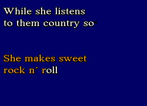 TWhile she listens
to them country so

She makes sweet
rock n' roll