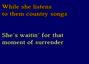 TWhile she listens
to them country songs

She's waitiw for that
moment of surrender