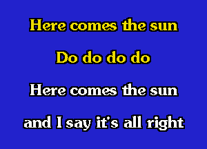 Here comes the sun
Do do do do
Here comes the sun

and I say it's all right