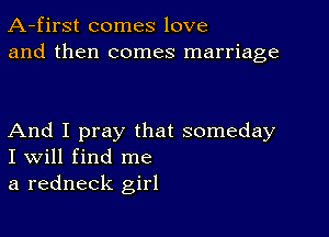 A-first comes love
and then comes marriage

And I pray that someday
I Will find me

a redneck girl